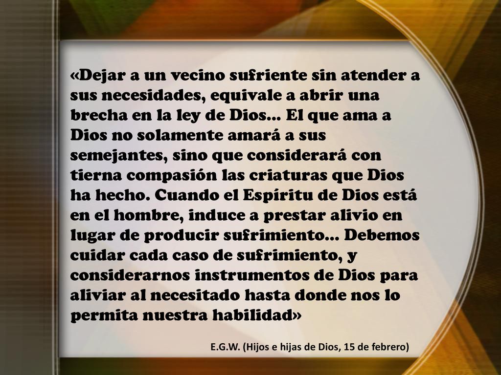 «Dejar a un vecino sufriente sin atender a sus necesidades, equivale a abrir una brecha en la ley de Dios... El que ama a Dios no solamente amará a sus semejantes, sino que considerará con tierna compasión las criaturas que Dios ha hecho. Cuando el Espíritu de Dios está en el hombre, induce a prestar alivio en lugar de producir sufrimiento... Debemos cuidar cada caso de sufrimiento, y considerarnos instrumentos de Dios para aliviar al necesitado hasta donde nos lo permita nuestra habilidad»