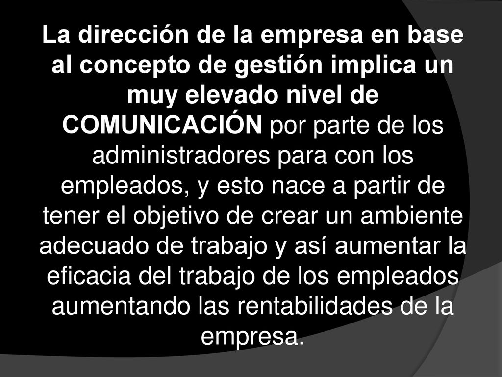 La dirección de la empresa en base al concepto de gestión implica un muy elevado nivel de COMUNICACIÓN por parte de los administradores para con los empleados, y esto nace a partir de tener el objetivo de crear un ambiente adecuado de trabajo y así aumentar la eficacia del trabajo de los empleados aumentando las rentabilidades de la empresa.