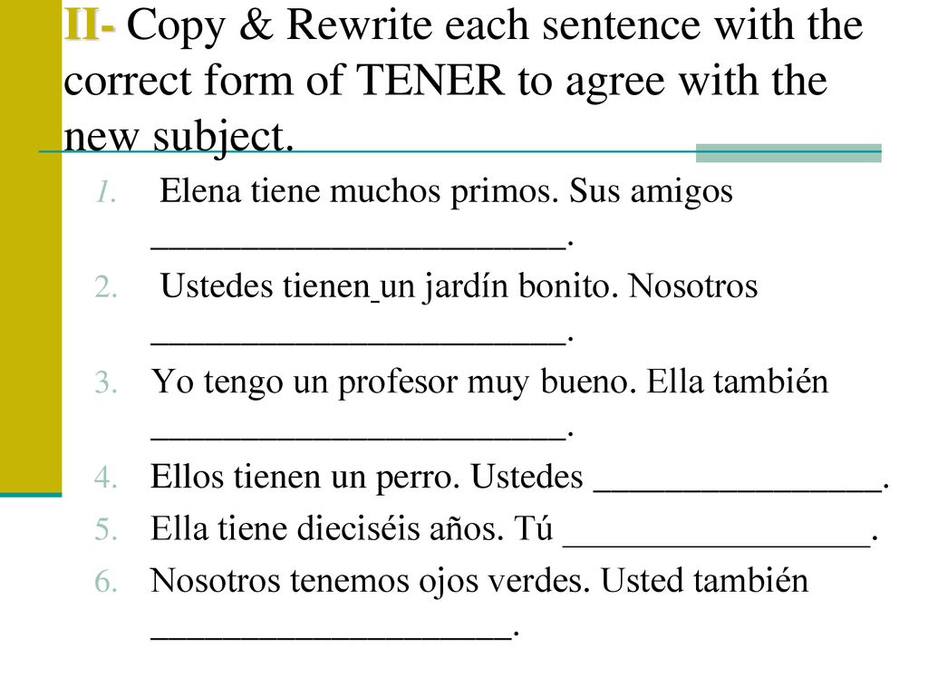 II- Copy & Rewrite each sentence with the correct form of TENER to agree with the new subject.
