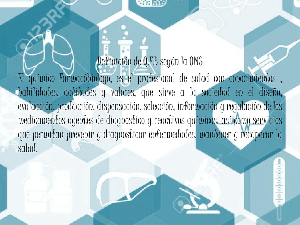 Definición de Q.F.B según la OMS El químico Farmacóbiologo, es el profesional de salud con conocimientos , habilidades, actitudes y valores, que sirve a la sociedad en el diseño, evaluación, producción, dispensación, selección, información y regulación de los medicamentos agentes de diagnostico y reactivos químicos; así como servicios que permitan prevenir y diagnosticar enfermedades, mantener y recuperar la salud.