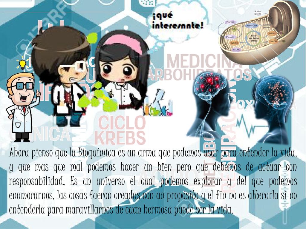 Ahora pienso que la Bioquímica es un arma que podemos usar para entender la vida, y que mas que mal podemos hacer un bien pero que debemos de actuar con responsabilidad, Es un universo el cual podemos explorar y del que podemos enamorarnos, las cosas fueron creadas con un propósito y el fin no es alterarla si no entenderla para maravillarnos de cuan hermosa puede ser la vida.