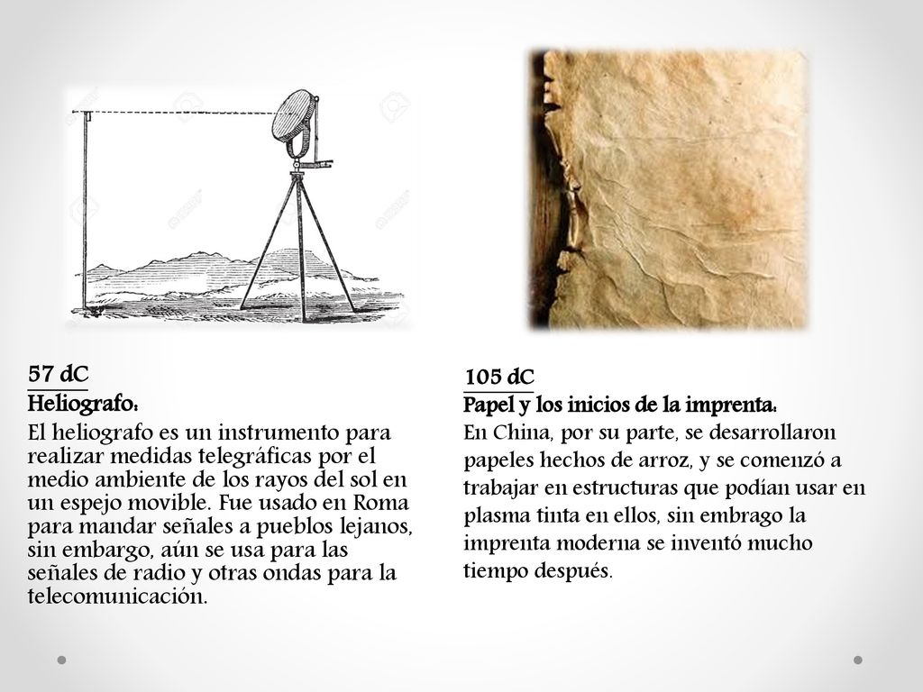 57 dC Heliografo: El heliografo es un instrumento para realizar medidas telegráficas por el medio ambiente de los rayos del sol en un espejo movible. Fue usado en Roma para mandar señales a pueblos lejanos, sin embargo, aún se usa para las señales de radio y otras ondas para la telecomunicación.