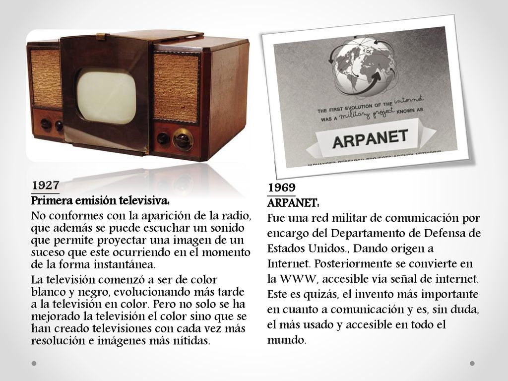 1927 Primera emisión televisiva: No conformes con la aparición de la radio, que además se puede escuchar un sonido que permite proyectar una imagen de un suceso que este ocurriendo en el momento de la forma instantánea. La televisión comenzó a ser de color blanco y negro, evolucionando más tarde a la televisión en color. Pero no solo se ha mejorado la televisión el color sino que se han creado televisiones con cada vez más resolución e imágenes más nítidas.