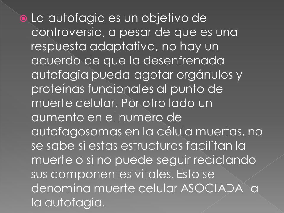 La autofagia es un objetivo de controversia, a pesar de que es una respuesta adaptativa, no hay un acuerdo de que la desenfrenada autofagia pueda agotar orgánulos y proteínas funcionales al punto de muerte celular.