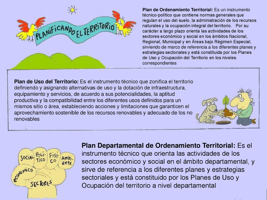 Plan de Ordenamiento Territorial: Es un instrumento técnico-político que contiene normas generales que regulan el uso del suelo, la administración de los recursos naturales y la ocupación integral del territorio. Por su carácter a largo plazo orienta las actividades de los sectores económico y social en los ámbitos Nacional, Regional, Municipal y en Áreas bajo Régimen Especial, sirviendo de marco de referencia a los diferentes planes y estrategias sectoriales y está constituida por los Planes de Uso y Ocupación del Territorio en los niveles correspondientes