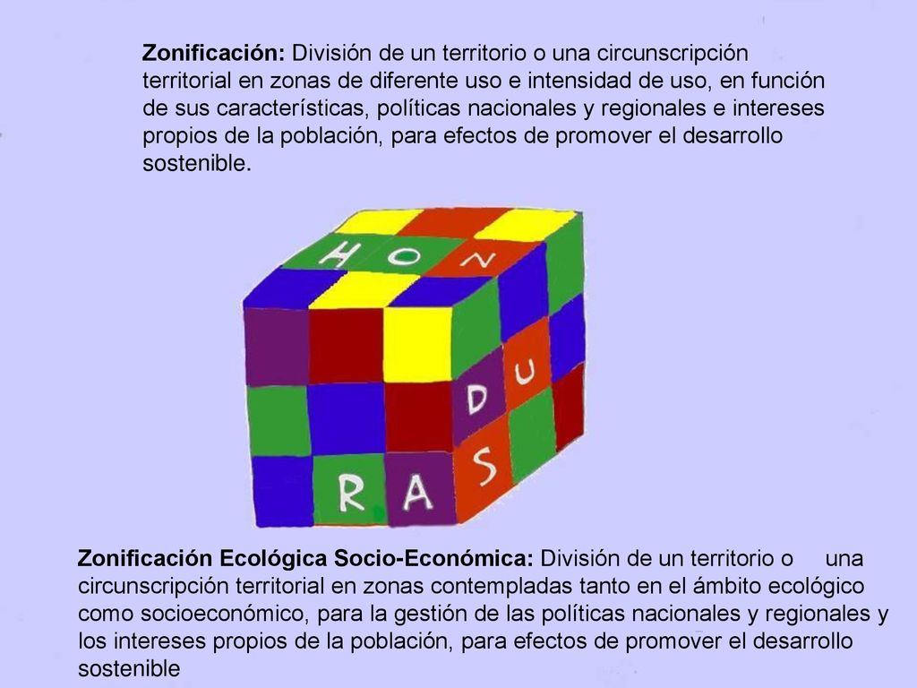 Zonificación: División de un territorio o una circunscripción territorial en zonas de diferente uso e intensidad de uso, en función de sus características, políticas nacionales y regionales e intereses propios de la población, para efectos de promover el desarrollo sostenible.