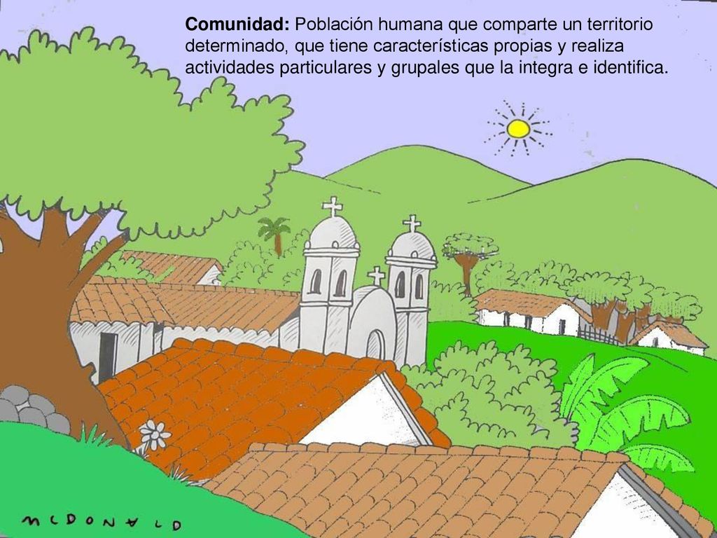 Comunidad: Población humana que comparte un territorio determinado, que tiene características propias y realiza actividades particulares y grupales que la integra e identifica.