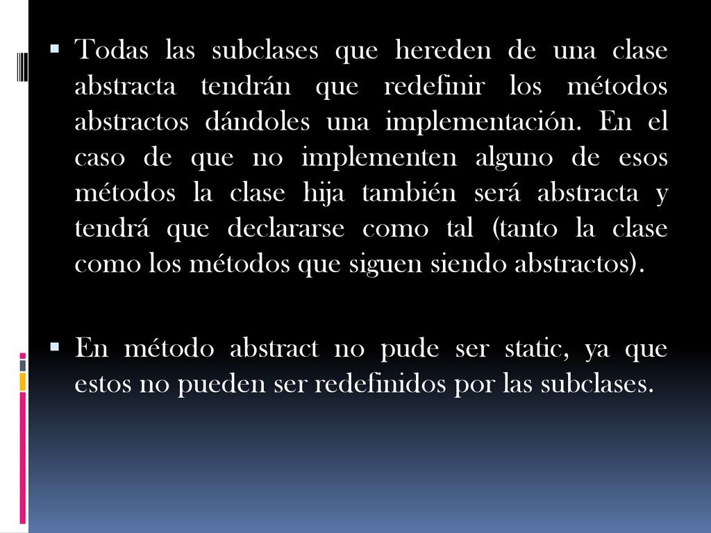 Todas las subclases que hereden de una clase abstracta tendrán que redefinir los métodos abstractos dándoles una implementación. En el caso de que no implementen alguno de esos métodos la clase hija también será abstracta y tendrá que declararse como tal (tanto la clase como los métodos que siguen siendo abstractos).