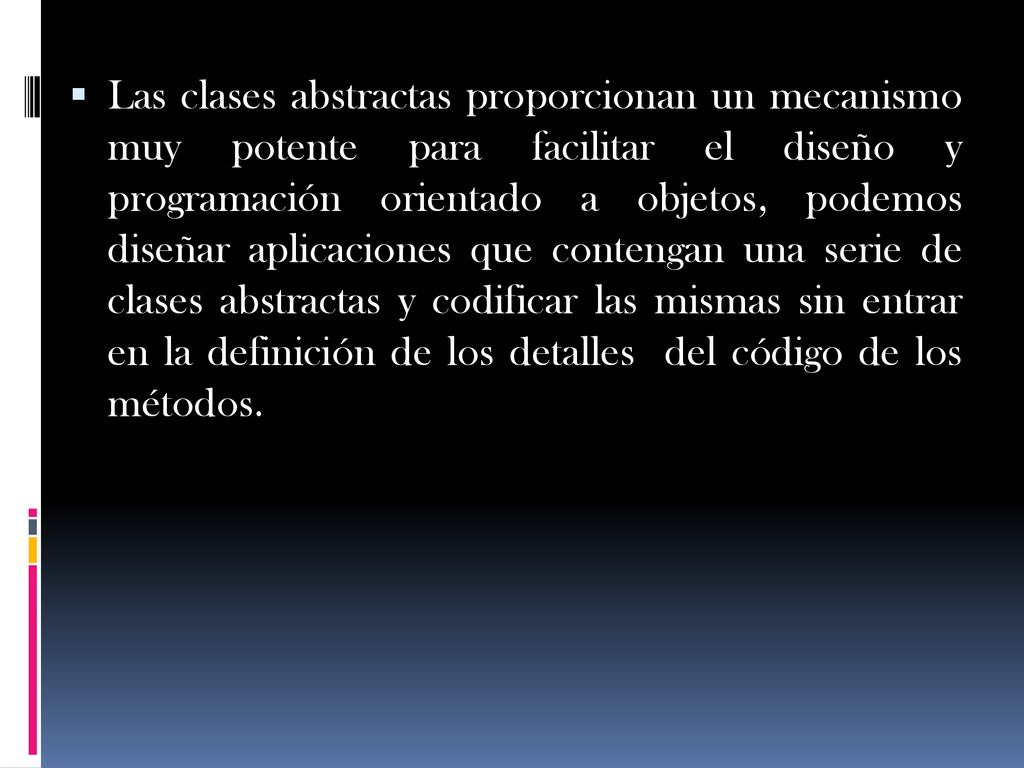 Las clases abstractas proporcionan un mecanismo muy potente para facilitar el diseño y programación orientado a objetos, podemos diseñar aplicaciones que contengan una serie de clases abstractas y codificar las mismas sin entrar en la definición de los detalles del código de los métodos.