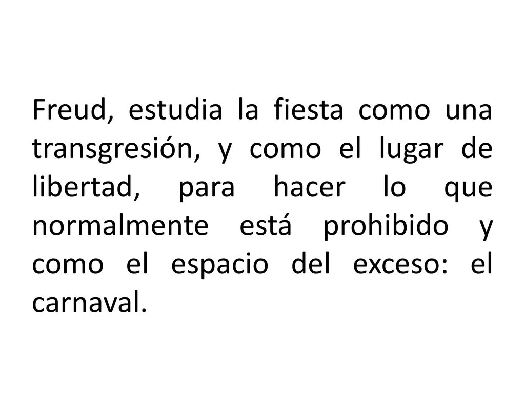 Freud, estudia la fiesta como una transgresión, y como el lugar de libertad, para hacer lo que normalmente está prohibido y como el espacio del exceso: el carnaval.
