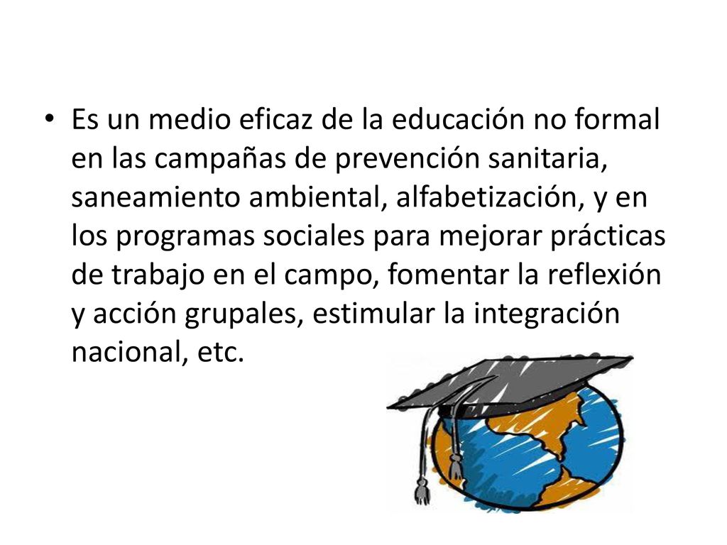 Es un medio eficaz de la educación no formal en las campañas de prevención sanitaria, saneamiento ambiental, alfabetización, y en los programas sociales para mejorar prácticas de trabajo en el campo, fomentar la reflexión y acción grupales, estimular la integración nacional, etc.