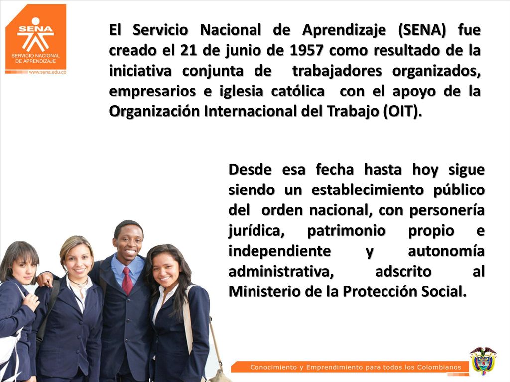 El Servicio Nacional de Aprendizaje (SENA) fue creado el 21 de junio de 1957 como resultado de la iniciativa conjunta de trabajadores organizados, empresarios e iglesia católica con el apoyo de la Organización Internacional del Trabajo (OIT).