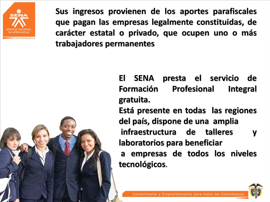 Sus ingresos provienen de los aportes parafiscales que pagan las empresas legalmente constituidas, de carácter estatal o privado, que ocupen uno o más trabajadores permanentes