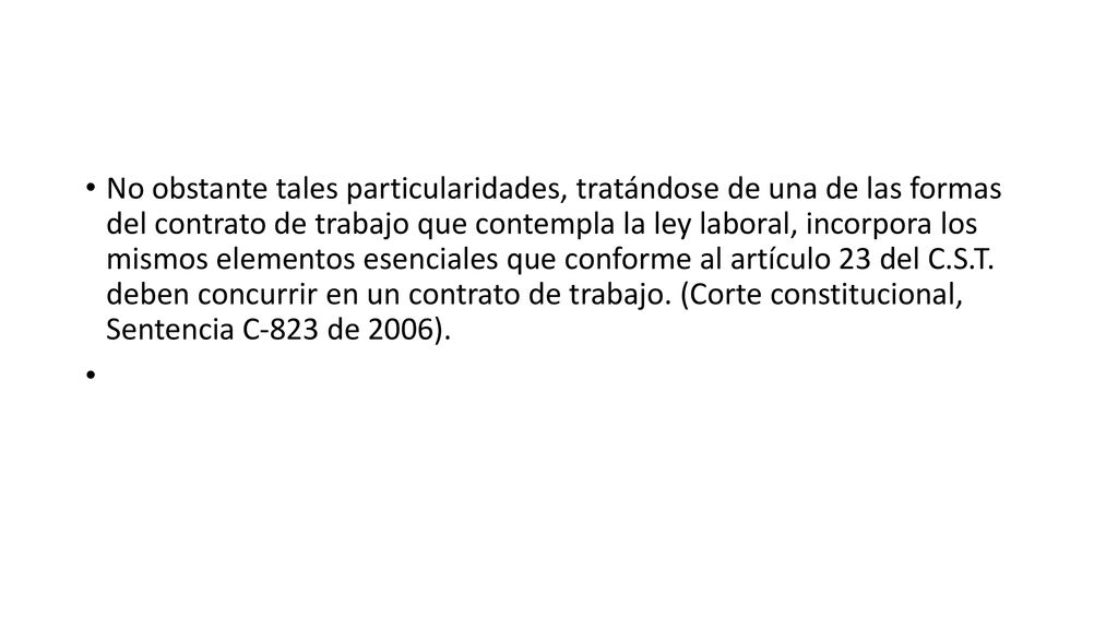 No obstante tales particularidades, tratándose de una de las formas del contrato de trabajo que contempla la ley laboral, incorpora los mismos elementos esenciales que conforme al artículo 23 del C.S.T. deben concurrir en un contrato de trabajo. (Corte constitucional, Sentencia C-823 de 2006).