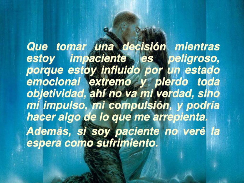 Que tomar una decisión mientras estoy impaciente es peligroso, porque estoy influido por un estado emocional extremo y pierdo toda objetividad, ahí no va mi verdad, sino mi impulso, mi compulsión, y podría hacer algo de lo que me arrepienta.