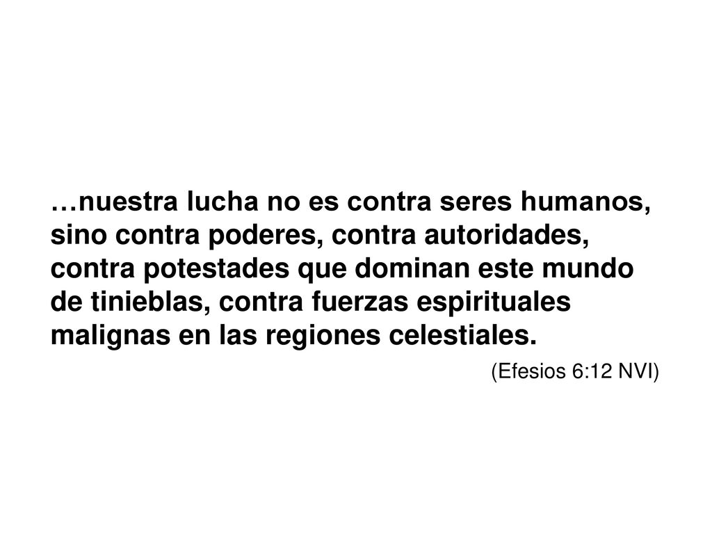 …nuestra lucha no es contra seres humanos, sino contra poderes, contra autoridades, contra potestades que dominan este mundo de tinieblas, contra fuerzas espirituales malignas en las regiones celestiales.
