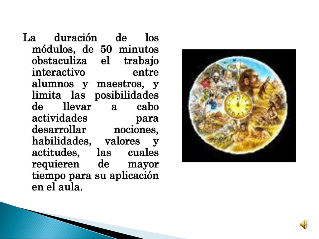 La duración de los módulos, de 50 minutos obstaculiza el trabajo interactivo entre alumnos y maestros, y limita las posibilidades de llevar a cabo actividades para desarrollar nociones, habilidades, valores y actitudes, las cuales requieren de mayor tiempo para su aplicación en el aula.