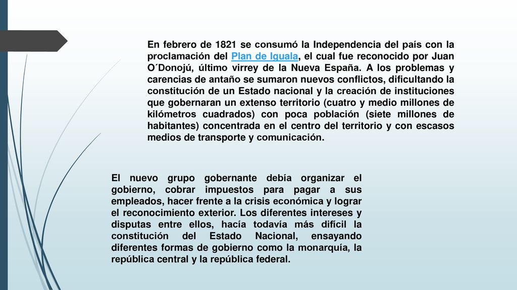 En febrero de 1821 se consumó la Independencia del país con la proclamación del Plan de Iguala, el cual fue reconocido por Juan O´Donojú, último virrey de la Nueva España. A los problemas y carencias de antaño se sumaron nuevos conflictos, dificultando la constitución de un Estado nacional y la creación de instituciones que gobernaran un extenso territorio (cuatro y medio millones de kilómetros cuadrados) con poca población (siete millones de habitantes) concentrada en el centro del territorio y con escasos medios de transporte y comunicación.