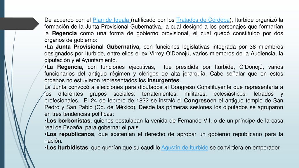 De acuerdo con el Plan de Iguala (ratificado por los Tratados de Córdoba), Iturbide organizó la formación de la Junta Provisional Gubernativa, la cual designó a los personajes que formarían la Regencia como una forma de gobierno provisional, el cual quedó constituido por dos órganos de gobierno: