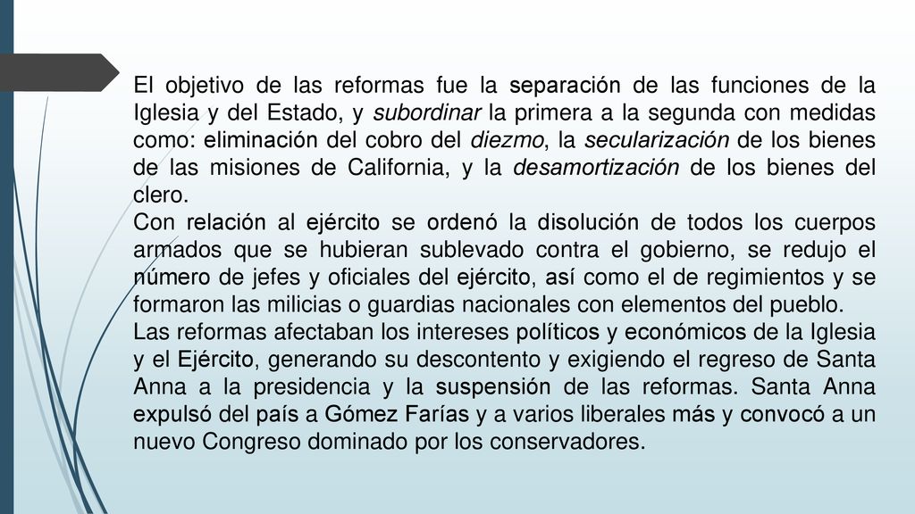 El objetivo de las reformas fue la separación de las funciones de la Iglesia y del Estado, y subordinar la primera a la segunda con medidas como: eliminación del cobro del diezmo, la secularización de los bienes de las misiones de California, y la desamortización de los bienes del clero.