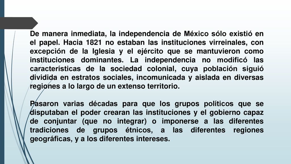 De manera inmediata, la independencia de México sólo existió en el papel. Hacia 1821 no estaban las instituciones virreinales, con excepción de la Iglesia y el ejército que se mantuvieron como instituciones dominantes. La independencia no modificó las características de la sociedad colonial, cuya población siguió dividida en estratos sociales, incomunicada y aislada en diversas regiones a lo largo de un extenso territorio.
