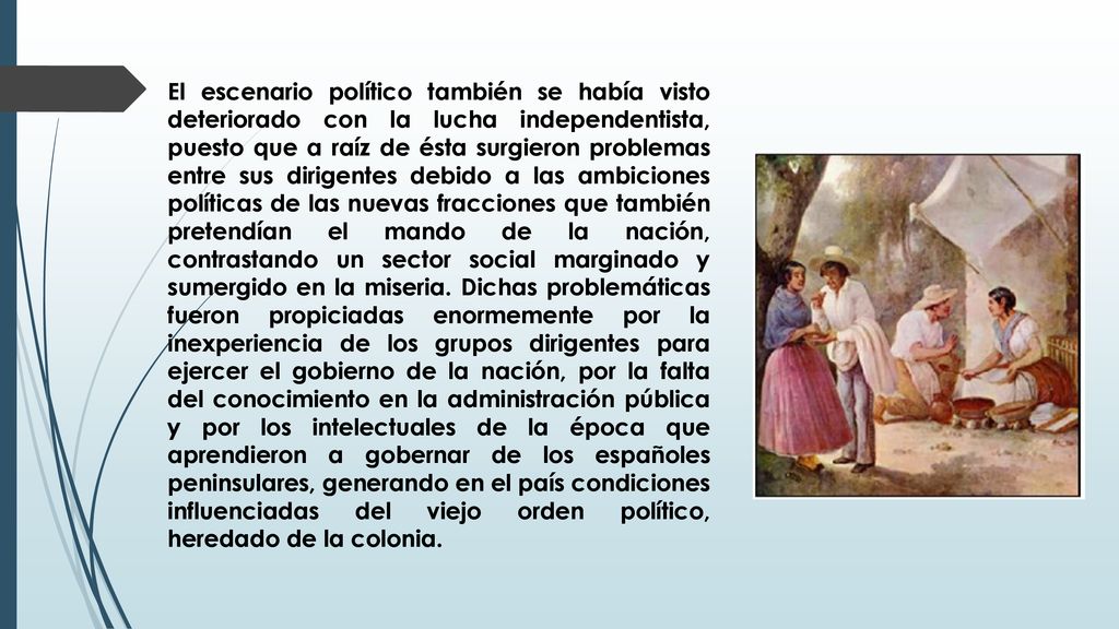 El escenario político también se había visto deteriorado con la lucha independentista, puesto que a raíz de ésta surgieron problemas entre sus dirigentes debido a las ambiciones políticas de las nuevas fracciones que también pretendían el mando de la nación, contrastando un sector social marginado y sumergido en la miseria.