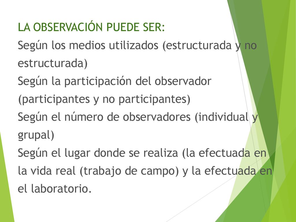 LA OBSERVACIÓN PUEDE SER: Según los medios utilizados (estructurada y no estructurada) Según la participación del observador (participantes y no participantes) Según el número de observadores (individual y grupal) Según el lugar donde se realiza (la efectuada en la vida real (trabajo de campo) y la efectuada en el laboratorio.