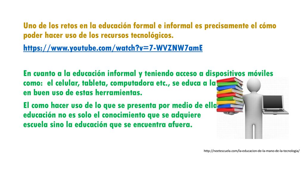 Uno de los retos en la educación formal e informal es precisamente el cómo poder hacer uso de los recursos tecnológicos.   v=7-WVZNW7amE En cuanto a la educación informal y teniendo acceso a dispositivos móviles como: el celular, tableta, computadora etc., se educa a la persona en buen uso de estas herramientas. El como hacer uso de lo que se presenta por medio de ellas ya que la educación no es solo el conocimiento que se adquiere en la escuela sino la educación que se encuentra afuera.