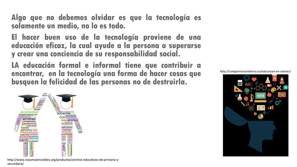 Algo que no debemos olvidar es que la tecnología es solamente un medio, no lo es todo. El hacer buen uso de la tecnología proviene de una educación eficaz, la cual ayude a la persona a superarse y crear una conciencia de su responsabilidad social. LA educación formal e informal tiene que contribuir a encontrar, en la tecnología una forma de hacer cosas que busquen la felicidad de las personas no de destruirla.