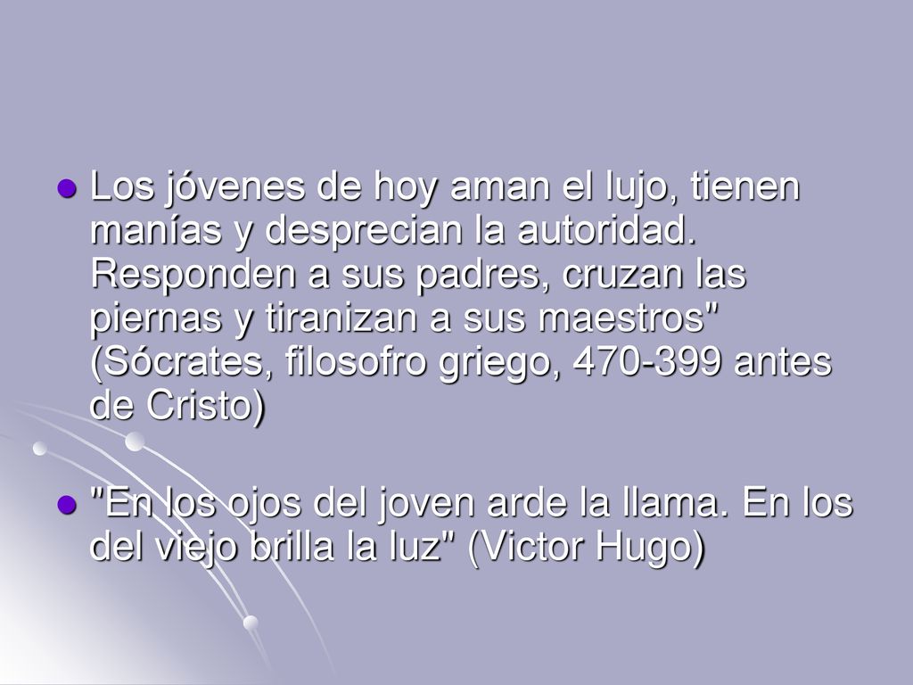 Los jóvenes de hoy aman el lujo, tienen manías y desprecian la autoridad. Responden a sus padres, cruzan las piernas y tiranizan a sus maestros (Sócrates, filosofro griego, antes de Cristo)