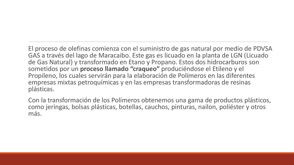 El proceso de olefinas comienza con el suministro de gas natural por medio de PDVSA GAS a través del lago de Maracaibo. Este gas es licuado en la planta de LGN (Licuado de Gas Natural) y transformado en Etano y Propano. Estos dos hidrocarburos son sometidos por un proceso llamado craqueo produciéndose el Etileno y el Propileno, los cuales servirán para la elaboración de Polímeros en las diferentes empresas mixtas petroquímicas y en las empresas transformadoras de resinas plásticas.