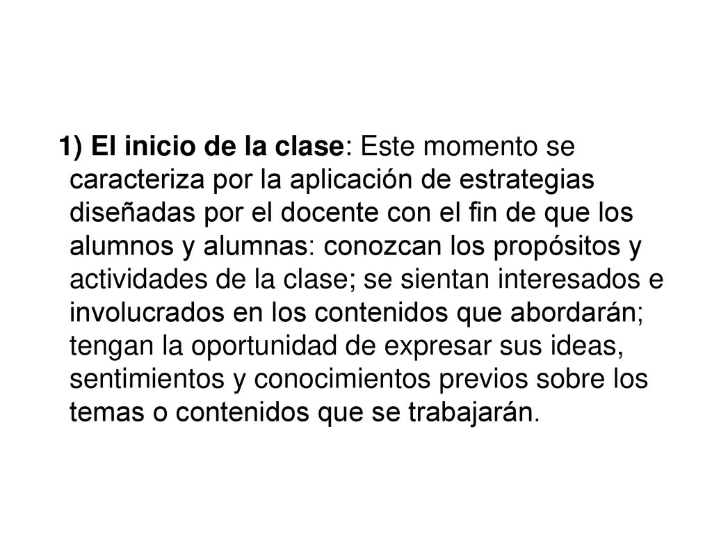 1) El inicio de la clase: Este momento se caracteriza por la aplicación de estrategias diseñadas por el docente con el fin de que los alumnos y alumnas: conozcan los propósitos y actividades de la clase; se sientan interesados e involucrados en los contenidos que abordarán; tengan la oportunidad de expresar sus ideas, sentimientos y conocimientos previos sobre los temas o contenidos que se trabajarán.