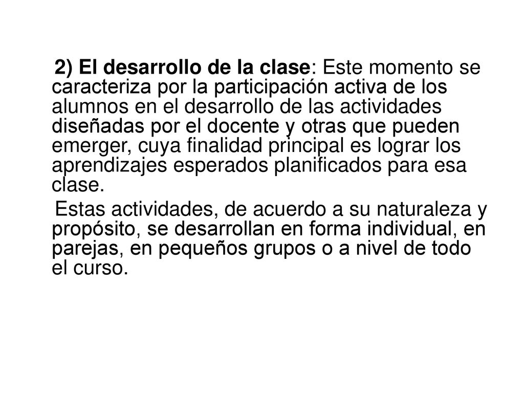 2) El desarrollo de la clase: Este momento se caracteriza por la participación activa de los alumnos en el desarrollo de las actividades diseñadas por el docente y otras que pueden emerger, cuya finalidad principal es lograr los aprendizajes esperados planificados para esa clase.