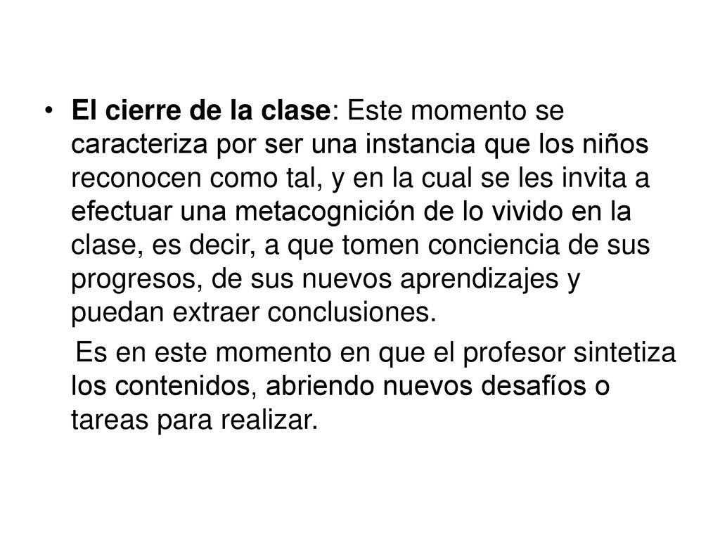 El cierre de la clase: Este momento se caracteriza por ser una instancia que los niños reconocen como tal, y en la cual se les invita a efectuar una metacognición de lo vivido en la clase, es decir, a que tomen conciencia de sus progresos, de sus nuevos aprendizajes y puedan extraer conclusiones.