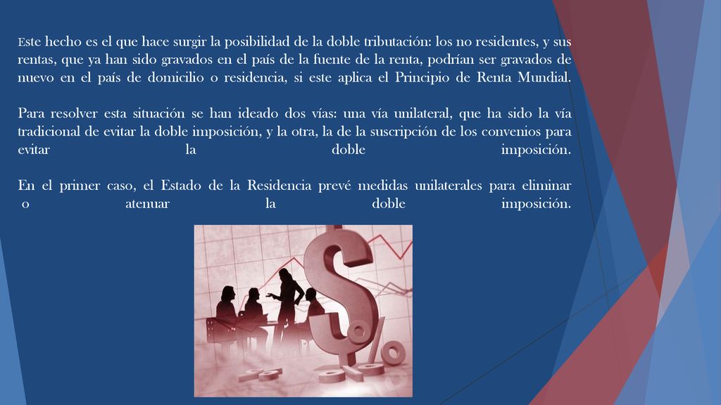 Este hecho es el que hace surgir la posibilidad de la doble tributación: los no residentes, y sus rentas, que ya han sido gravados en el país de la fuente de la renta, podrían ser gravados de nuevo en el país de domicilio o residencia, si este aplica el Principio de Renta Mundial.