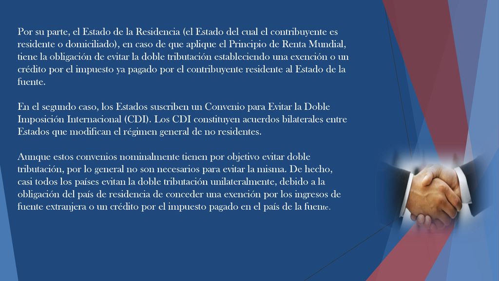 Por su parte, el Estado de la Residencia (el Estado del cual el contribuyente es residente o domiciliado), en caso de que aplique el Principio de Renta Mundial, tiene la obligación de evitar la doble tributación estableciendo una exención o un crédito por el impuesto ya pagado por el contribuyente residente al Estado de la fuente.
