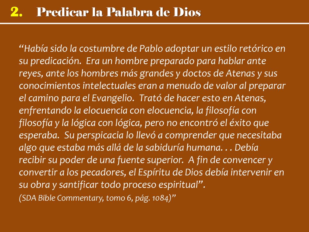Había sido la costumbre de Pablo adoptar un estilo retórico en su predicación. Era un hombre preparado para hablar ante reyes, ante los hombres más grandes y doctos de Atenas y sus conocimientos intelectuales eran a menudo de valor al preparar el camino para el Evangelio. Trató de hacer esto en Atenas, enfrentando la elocuencia con elocuencia, la filosofía con filosofía y la lógica con lógica, pero no encontró el éxito que esperaba. Su perspicacia lo llevó a comprender que necesitaba algo que estaba más allá de la sabiduría humana. . . Debía recibir su poder de una fuente superior. A fin de convencer y convertir a los pecadores, el Espíritu de Dios debía intervenir en su obra y santificar todo proceso espiritual .