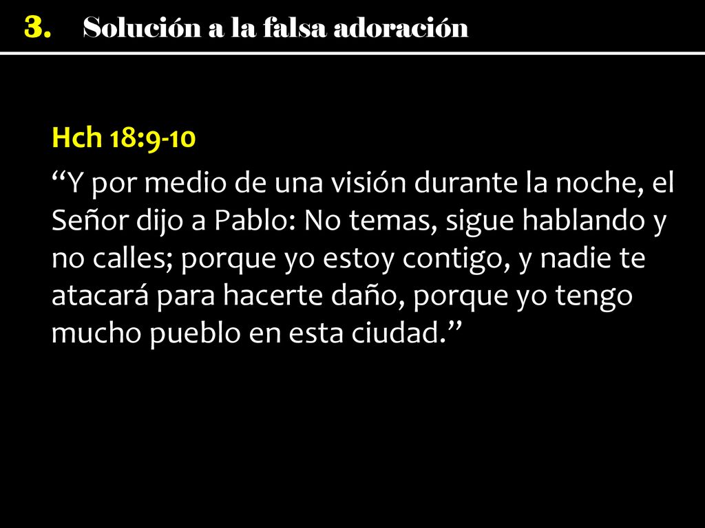 Hch 18:9-10 Y por medio de una visión durante la noche, el Señor dijo a Pablo: No temas, sigue hablando y no calles; porque yo estoy contigo, y nadie te atacará para hacerte daño, porque yo tengo mucho pueblo en esta ciudad.