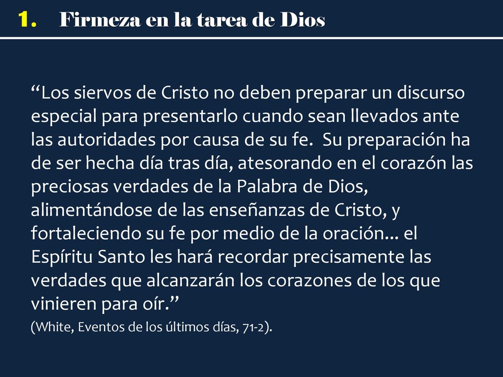 Los siervos de Cristo no deben preparar un discurso especial para presentarlo cuando sean llevados ante las autoridades por causa de su fe. Su preparación ha de ser hecha día tras día, atesorando en el corazón las preciosas verdades de la Palabra de Dios, alimentándose de las enseñanzas de Cristo, y fortaleciendo su fe por medio de la oración... el Espíritu Santo les hará recordar precisamente las verdades que alcanzarán los corazones de los que vinieren para oír.