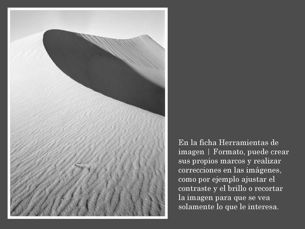 En la ficha Herramientas de imagen | Formato, puede crear sus propios marcos y realizar correcciones en las imágenes, como por ejemplo ajustar el contraste y el brillo o recortar la imagen para que se vea solamente lo que le interesa.