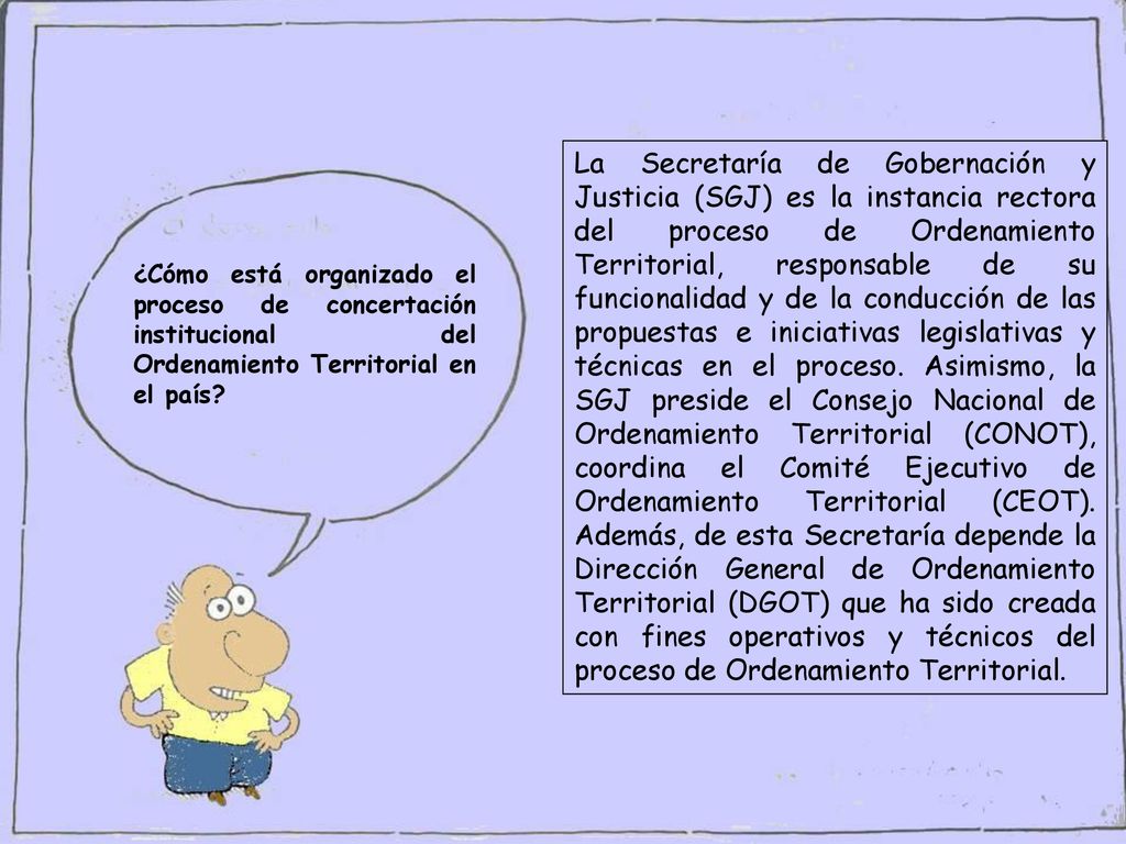 La Secretaría de Gobernación y Justicia (SGJ) es la instancia rectora del proceso de Ordenamiento Territorial, responsable de su funcionalidad y de la conducción de las propuestas e iniciativas legislativas y técnicas en el proceso. Asimismo, la SGJ preside el Consejo Nacional de Ordenamiento Territorial (CONOT), coordina el Comité Ejecutivo de Ordenamiento Territorial (CEOT). Además, de esta Secretaría depende la Dirección General de Ordenamiento Territorial (DGOT) que ha sido creada con fines operativos y técnicos del proceso de Ordenamiento Territorial.