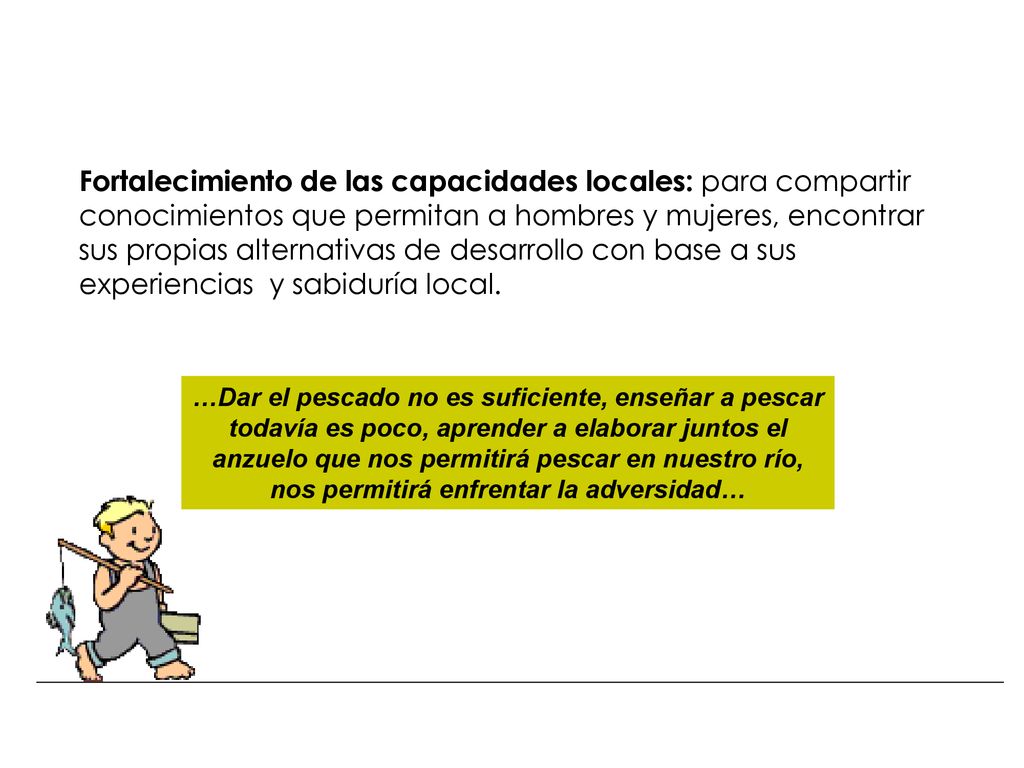 Fortalecimiento de las capacidades locales: para compartir conocimientos que permitan a hombres y mujeres, encontrar sus propias alternativas de desarrollo con base a sus experiencias y sabiduría local.