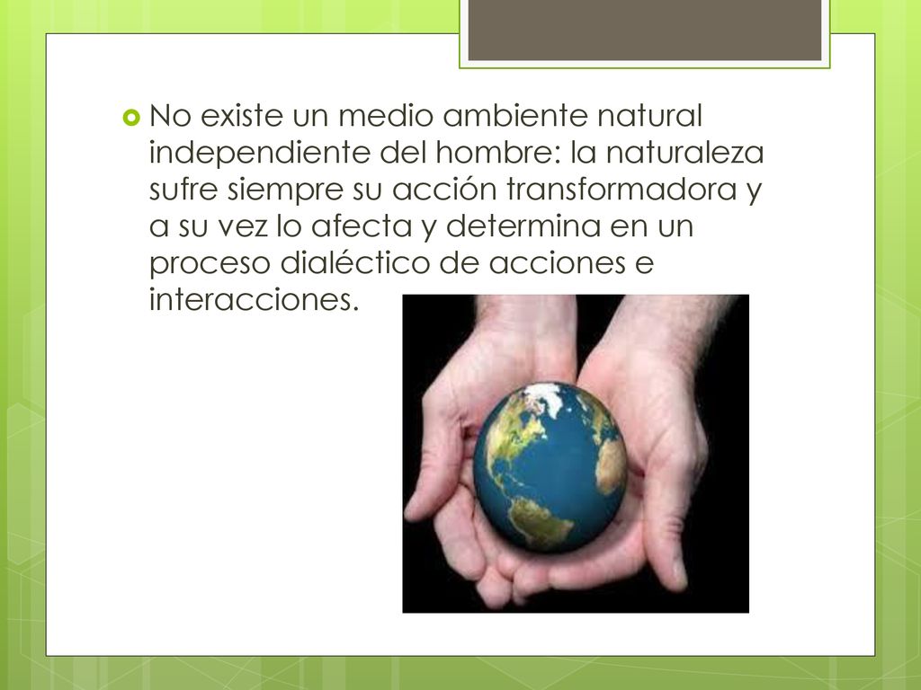 No existe un medio ambiente natural independiente del hombre: la naturaleza sufre siempre su acción transformadora y a su vez lo afecta y determina en un proceso dialéctico de acciones e interacciones.