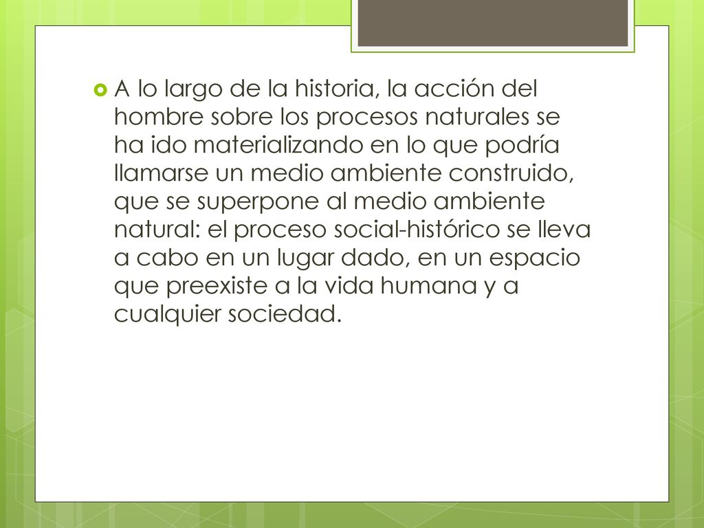 A lo largo de la historia, la acción del hombre sobre los procesos naturales se ha ido materializando en lo que podría llamarse un medio ambiente construido, que se superpone al medio ambiente natural: el proceso social-histórico se lleva a cabo en un lugar dado, en un espacio que preexiste a la vida humana y a cualquier sociedad.