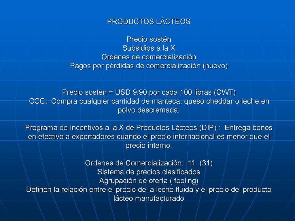 PRODUCTOS LÁCTEOS Precio sostén Subsidios a la X Ordenes de comercialización Pagos por pérdidas de comercialización (nuevo) Precio sostén = USD 9.90 por cada 100 libras (CWT) CCC: Compra cualquier cantidad de manteca, queso cheddar o leche en polvo descremada.