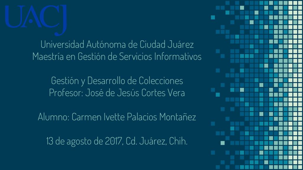 Universidad Autónoma de Ciudad Juárez Maestría en Gestión de Servicios Informativos Gestión y Desarrollo de Colecciones Profesor: José de Jesús Cortes Vera Alumno: Carmen Ivette Palacios Montañez 13 de agosto de 2017, Cd.