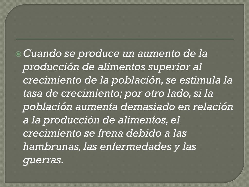 Cuando se produce un aumento de la producción de alimentos superior al crecimiento de la población, se estimula la tasa de crecimiento; por otro lado, si la población aumenta demasiado en relación a la producción de alimentos, el crecimiento se frena debido a las hambrunas, las enfermedades y las guerras.