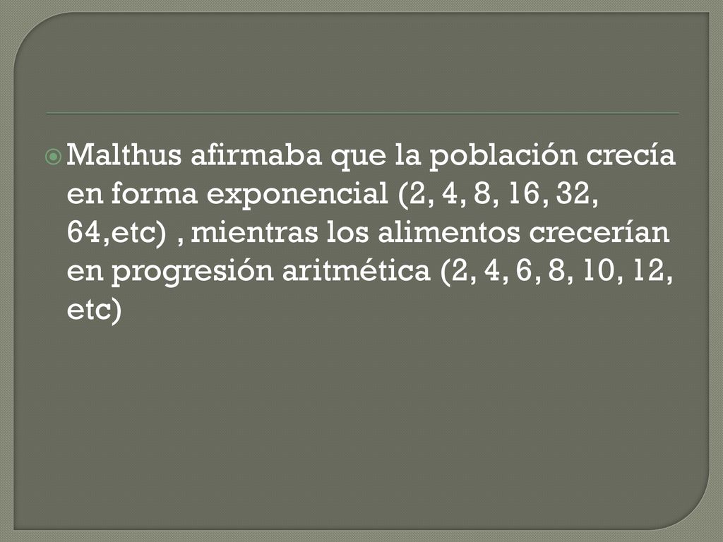 Malthus afirmaba que la población crecía en forma exponencial (2, 4, 8, 16, 32, 64,etc) , mientras los alimentos crecerían en progresión aritmética (2, 4, 6, 8, 10, 12, etc)