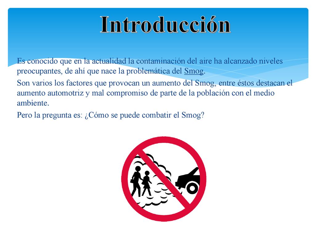 Introducción Es conocido que en la actualidad la contaminación del aire ha alcanzado niveles preocupantes, de ahí que nace la problemática del Smog.