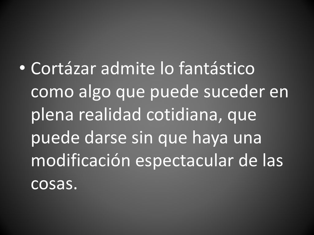 Cortázar admite lo fantástico como algo que puede suceder en plena realidad cotidiana, que puede darse sin que haya una modificación espectacular de las cosas.